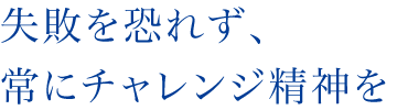 失敗を恐れず、常にチャレンジ精神を